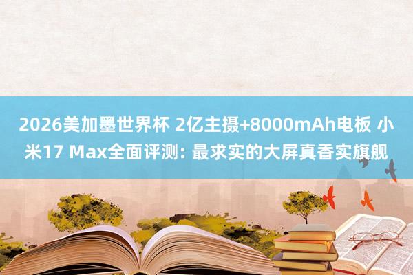 2026美加墨世界杯 2亿主摄+8000mAh电板 小米17 Max全面评测: 最求实的大屏真香实旗舰