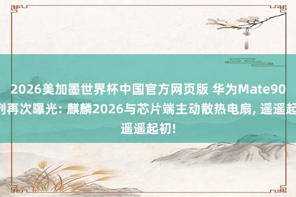 2026美加墨世界杯中国官方网页版 华为Mate90系列再次曝光: 麒麟2026与芯片端主动散热电扇， 遥遥起初!