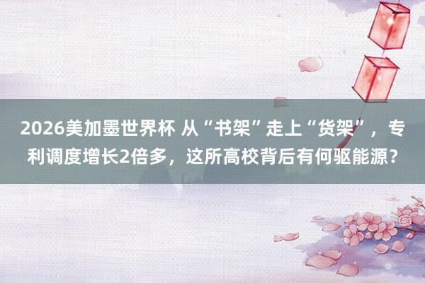 2026美加墨世界杯 从“书架”走上“货架”，专利调度增长2倍多，这所高校背后有何驱能源？