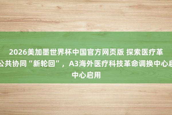2026美加墨世界杯中国官方网页版 探索医疗革命公共协同“新轮回”，A3海外医疗科技革命调换中心启用