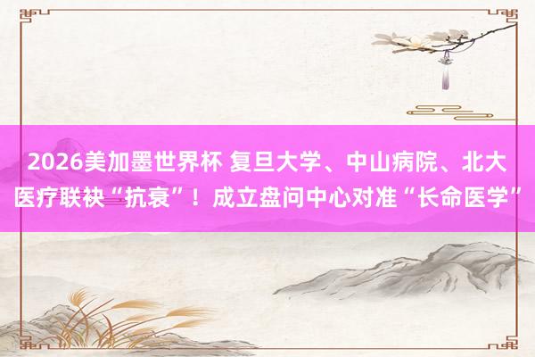 2026美加墨世界杯 复旦大学、中山病院、北大医疗联袂“抗衰”！成立盘问中心对准“长命医学”