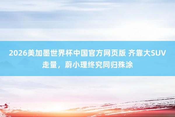 2026美加墨世界杯中国官方网页版 齐靠大SUV走量，蔚小理终究同归殊涂