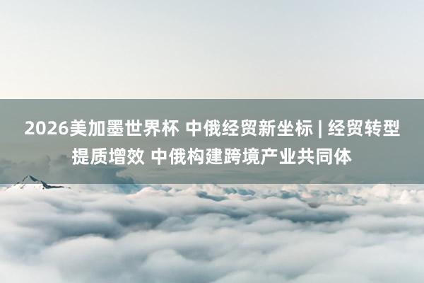 2026美加墨世界杯 中俄经贸新坐标 | 经贸转型提质增效 中俄构建跨境产业共同体