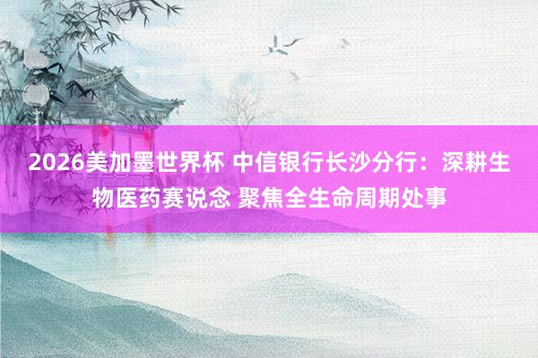 2026美加墨世界杯 中信银行长沙分行：深耕生物医药赛说念 聚焦全生命周期处事