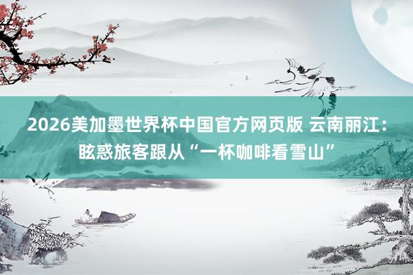 2026美加墨世界杯中国官方网页版 云南丽江：眩惑旅客跟从“一杯咖啡看雪山”