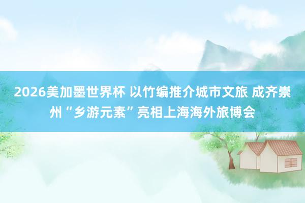 2026美加墨世界杯 以竹编推介城市文旅 成齐崇州“乡游元素”亮相上海海外旅博会