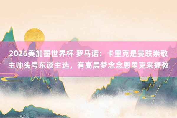 2026美加墨世界杯 罗马诺：卡里克是曼联崇敬主帅头号东谈主选，有高层梦念念恩里克来握教