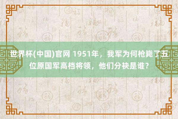 世界杯(中国)官网 1951年，我军为何枪毙了五位原国军高档将领，他们分袂是谁？