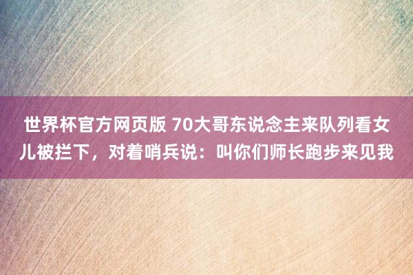 世界杯官方网页版 70大哥东说念主来队列看女儿被拦下，对着哨兵说：叫你们师长跑步来见我