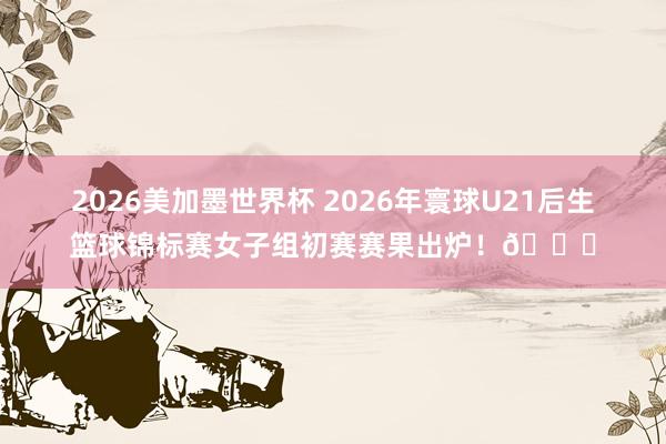 2026美加墨世界杯 2026年寰球U21后生篮球锦标赛女子组初赛赛果出炉！🏀