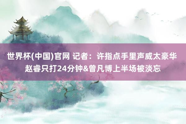 世界杯(中国)官网 记者：许指点手里声威太豪华 赵睿只打24分钟&曾凡博上半场被淡忘