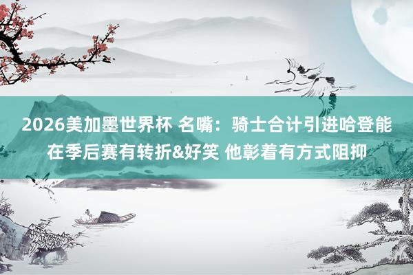 2026美加墨世界杯 名嘴：骑士合计引进哈登能在季后赛有转折&好笑 他彰着有方式阻抑