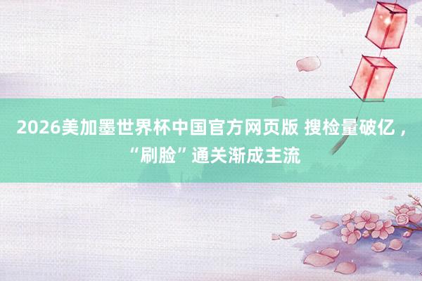 2026美加墨世界杯中国官方网页版 搜检量破亿 , “刷脸”通关渐成主流
