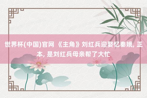 世界杯(中国)官网 《主角》刘红兵迎娶忆秦娥， 正本， 是刘红兵母亲帮了大忙