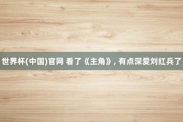 世界杯(中国)官网 看了《主角》， 有点深爱刘红兵了