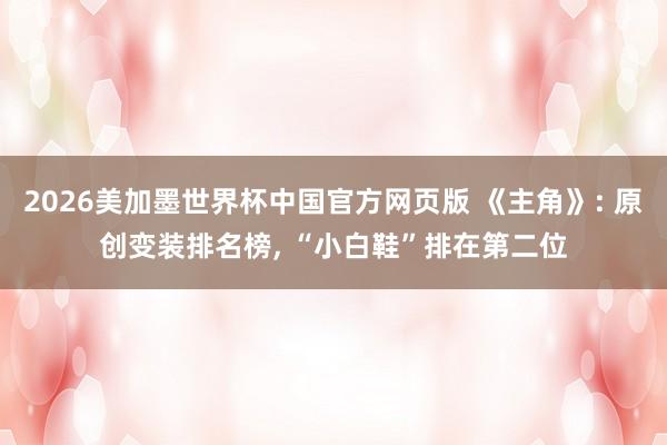 2026美加墨世界杯中国官方网页版 《主角》: 原创变装排名榜， “小白鞋”排在第二位