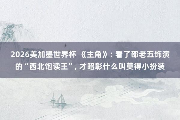 2026美加墨世界杯 《主角》: 看了邵老五饰演的“西北饱读王”， 才昭彰什么叫莫得小扮装