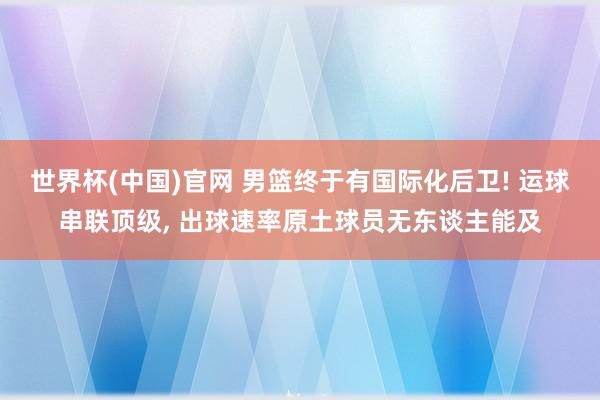 世界杯(中国)官网 男篮终于有国际化后卫! 运球串联顶级， 出球速率原土球员无东谈主能及