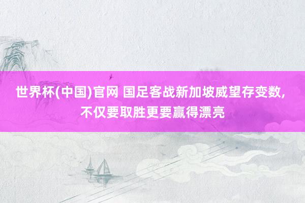 世界杯(中国)官网 国足客战新加坡威望存变数， 不仅要取胜更要赢得漂亮