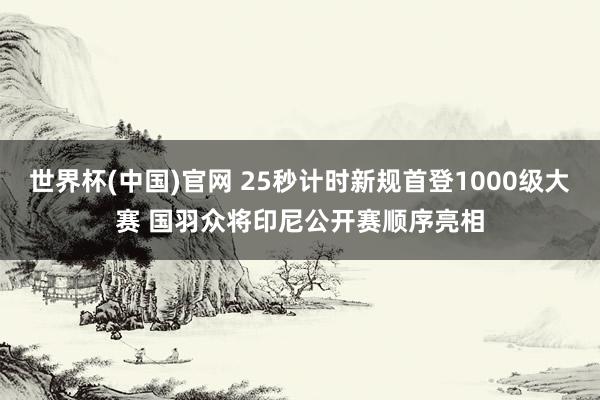 世界杯(中国)官网 25秒计时新规首登1000级大赛 国羽众将印尼公开赛顺序亮相