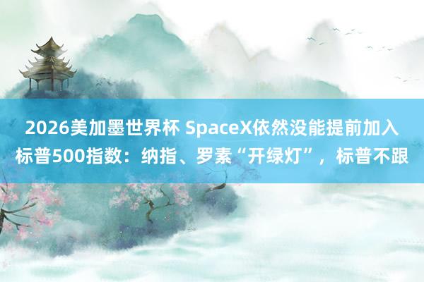 2026美加墨世界杯 SpaceX依然没能提前加入标普500指数：纳指、罗素“开绿灯”，标普不跟