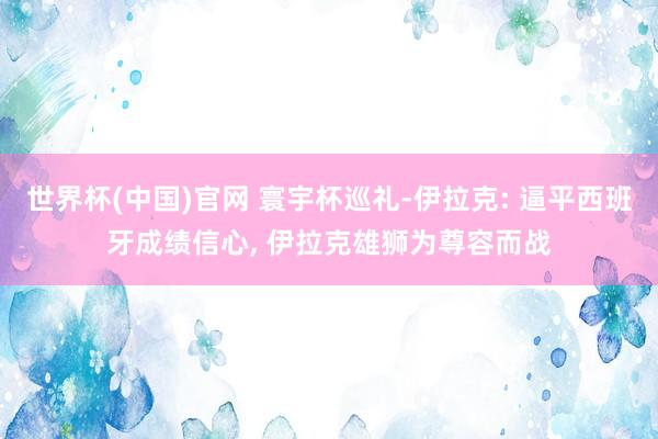 世界杯(中国)官网 寰宇杯巡礼-伊拉克: 逼平西班牙成绩信心, 伊拉克雄狮为尊容而战