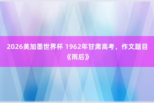 2026美加墨世界杯 1962年甘肃高考，作文题目《雨后》