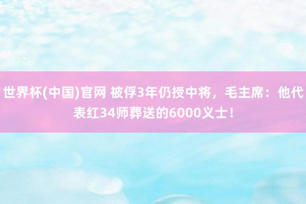 世界杯(中国)官网 被俘3年仍授中将，毛主席：他代表红34师葬送的6000义士！