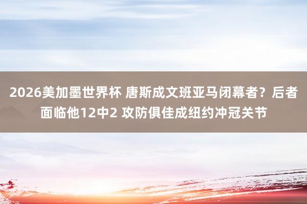 2026美加墨世界杯 唐斯成文班亚马闭幕者？后者面临他12中2 攻防俱佳成纽约冲冠关节