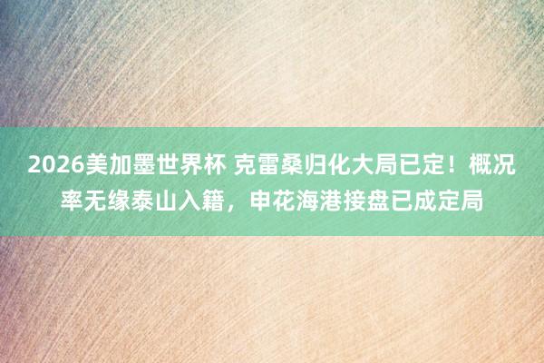 2026美加墨世界杯 克雷桑归化大局已定！概况率无缘泰山入籍，申花海港接盘已成定局