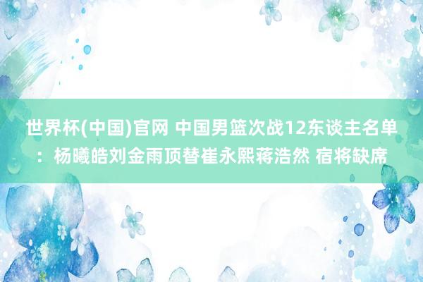 世界杯(中国)官网 中国男篮次战12东谈主名单：杨曦皓刘金雨顶替崔永熙蒋浩然 宿将缺席