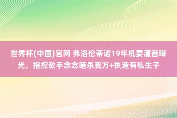 世界杯(中国)官网 弗洛伦蒂诺19年机要灌音曝光，指控敌手念念暗杀我方+执造有私生子