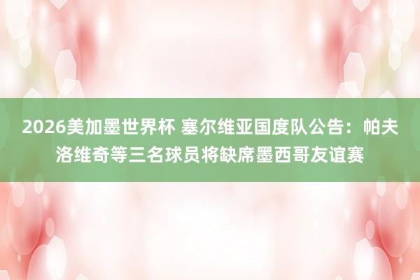 2026美加墨世界杯 塞尔维亚国度队公告：帕夫洛维奇等三名球员将缺席墨西哥友谊赛
