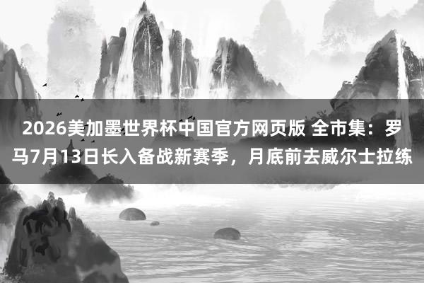 2026美加墨世界杯中国官方网页版 全市集：罗马7月13日长入备战新赛季，月底前去威尔士拉练