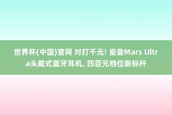 世界杯(中国)官网 对打千元! 瓷音Mars Ultra头戴式蓝牙耳机, 四百元档位新标杆