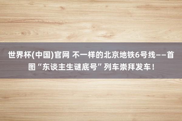 世界杯(中国)官网 不一样的北京地铁6号线——首图“东谈主生谜底号”列车崇拜发车！