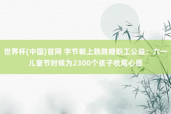 世界杯(中国)官网 字节朝上跳跳糖职工公益：六一儿童节时候为2300个孩子收尾心愿