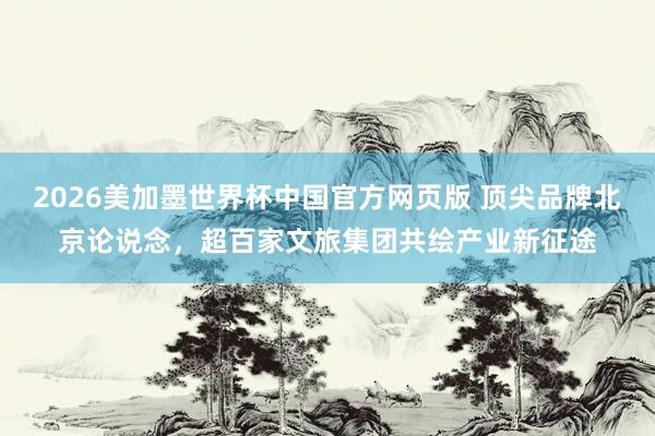 2026美加墨世界杯中国官方网页版 顶尖品牌北京论说念，超百家文旅集团共绘产业新征途
