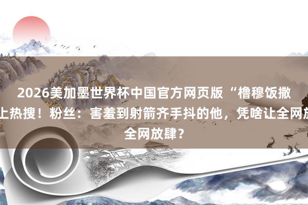 2026美加墨世界杯中国官方网页版 “橹穆饭撒”冲上热搜！粉丝：害羞到射箭齐手抖的他，凭啥让全网放肆？
