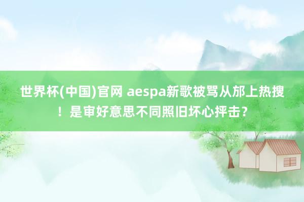 世界杯(中国)官网 aespa新歌被骂从邡上热搜！是审好意思不同照旧坏心抨击？