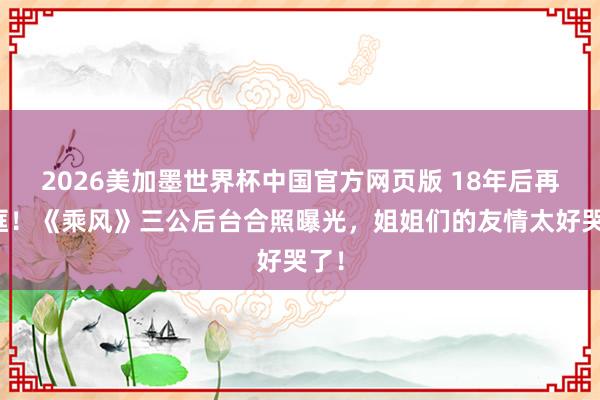 2026美加墨世界杯中国官方网页版 18年后再同框！《乘风》三公后台合照曝光，姐姐们的友情太好哭了！