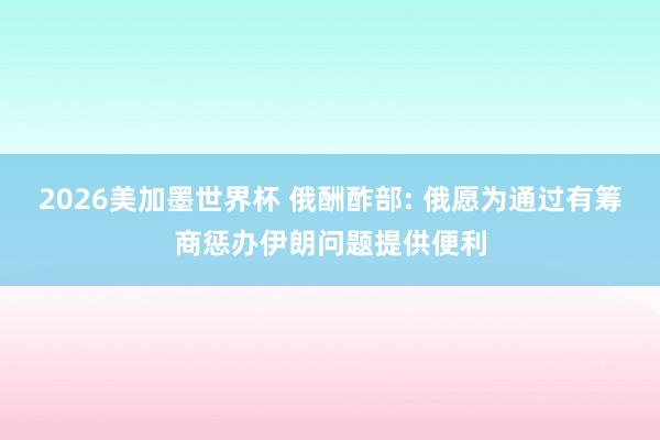 2026美加墨世界杯 俄酬酢部: 俄愿为通过有筹商惩办伊朗问题提供便利