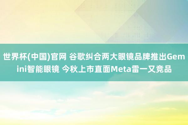 世界杯(中国)官网 谷歌纠合两大眼镜品牌推出Gemini智能眼镜 今秋上市直面Meta雷一又竞品