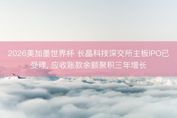 2026美加墨世界杯 长晶科技深交所主板IPO已受理， 应收账款余额聚积三年增长