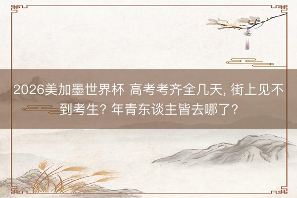 2026美加墨世界杯 高考考齐全几天， 街上见不到考生? 年青东谈主皆去哪了?