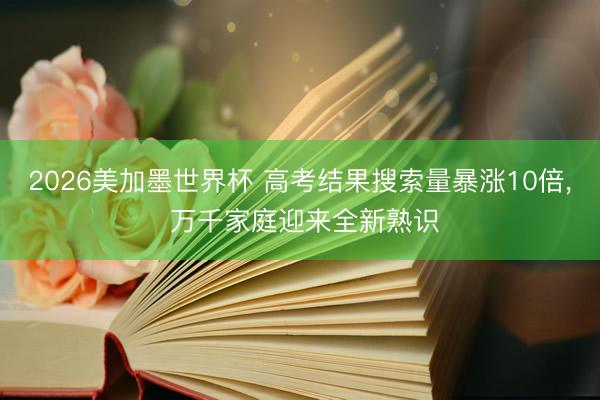 2026美加墨世界杯 高考结果搜索量暴涨10倍， 万千家庭迎来全新熟识