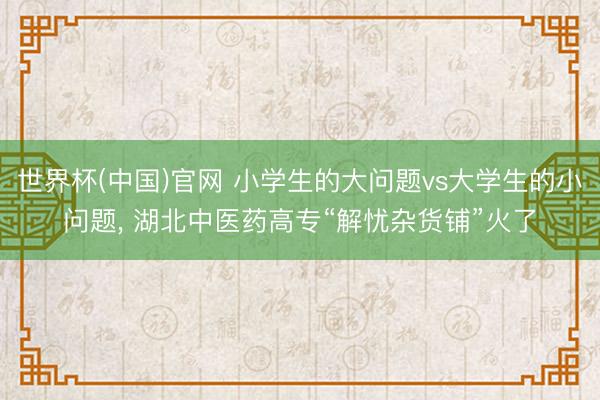 世界杯(中国)官网 小学生的大问题vs大学生的小问题， 湖北中医药高专“解忧杂货铺”火了