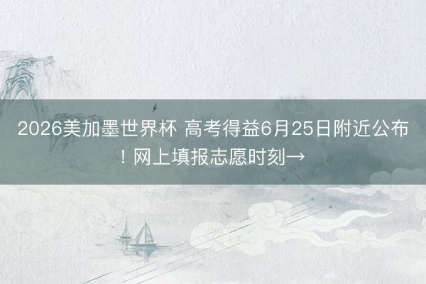 2026美加墨世界杯 高考得益6月25日附近公布! 网上填报志愿时刻→