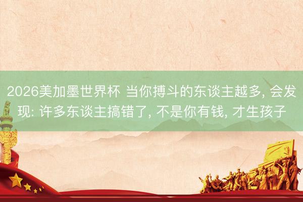 2026美加墨世界杯 当你搏斗的东谈主越多， 会发现: 许多东谈主搞错了， 不是你有钱， 才生孩子