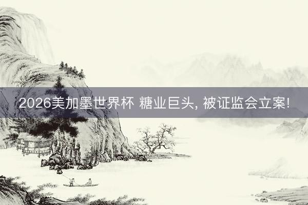 2026美加墨世界杯 糖业巨头， 被证监会立案!